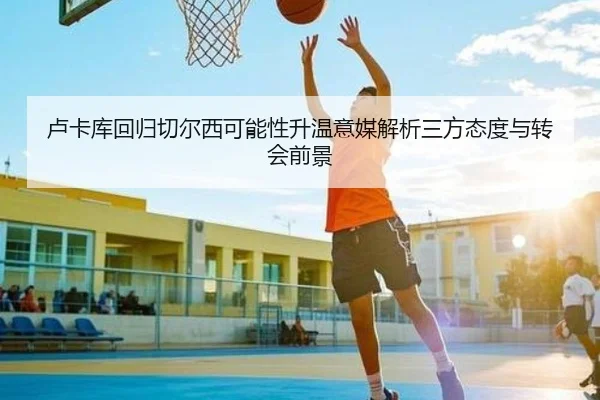 卢卡库回归切尔西可能性升温意媒解析三方态度与转会前景