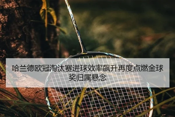 哈兰德欧冠淘汰赛进球效率飙升再度点燃金球奖归属悬念