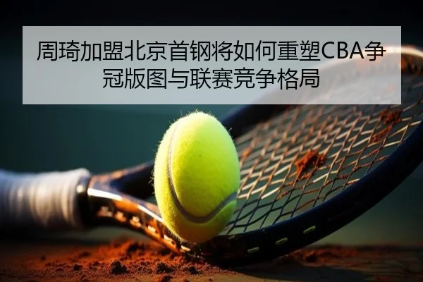 周琦加盟北京首钢将如何重塑CBA争冠版图与联赛竞争格局
