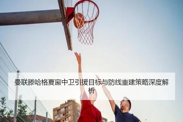 曼联滕哈格夏窗中卫引援目标与防线重建策略深度解析