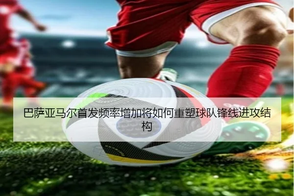 巴萨亚马尔首发频率增加将如何重塑球队锋线进攻结构